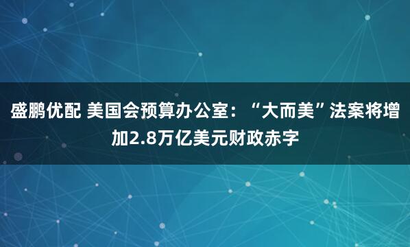 盛鹏优配 美国会预算办公室：“大而美”法案将增加2.8万亿美元财政赤字