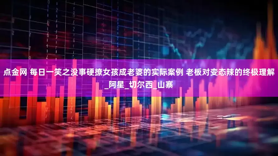 点金网 每日一笑之没事硬撩女孩成老婆的实际案例 老板对变态辣的终极理解_阿星_切尔西_山寨