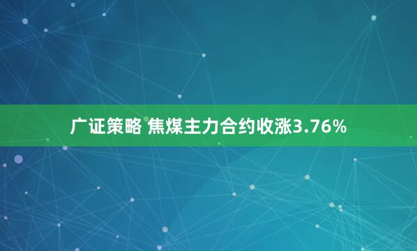 广证策略 焦煤主力合约收涨3.76%