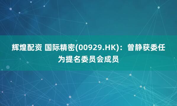 辉煌配资 国际精密(00929.HK)：曾静获委任为提名委员会成员