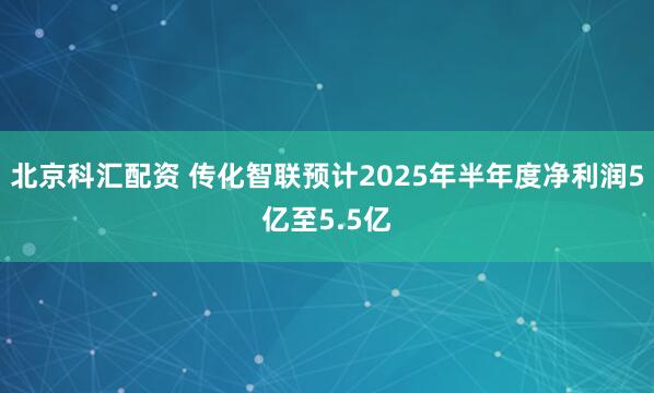 北京科汇配资 传化智联预计2025年半年度净利润5亿至5.5亿