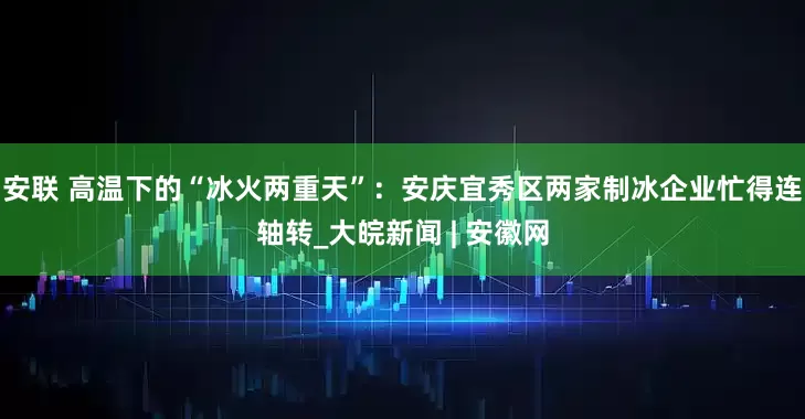 安联 高温下的“冰火两重天”：安庆宜秀区两家制冰企业忙得连轴转_大皖新闻 | 安徽网
