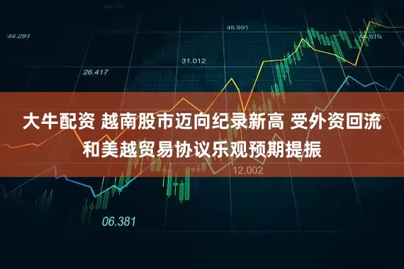 大牛配资 越南股市迈向纪录新高 受外资回流和美越贸易协议乐观预期提振