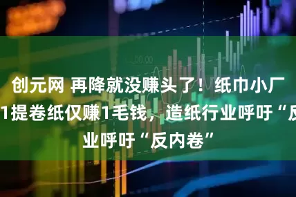 创元网 再降就没赚头了！纸巾小厂家：卖1提卷纸仅赚1毛钱，造纸行业呼吁“反内卷”