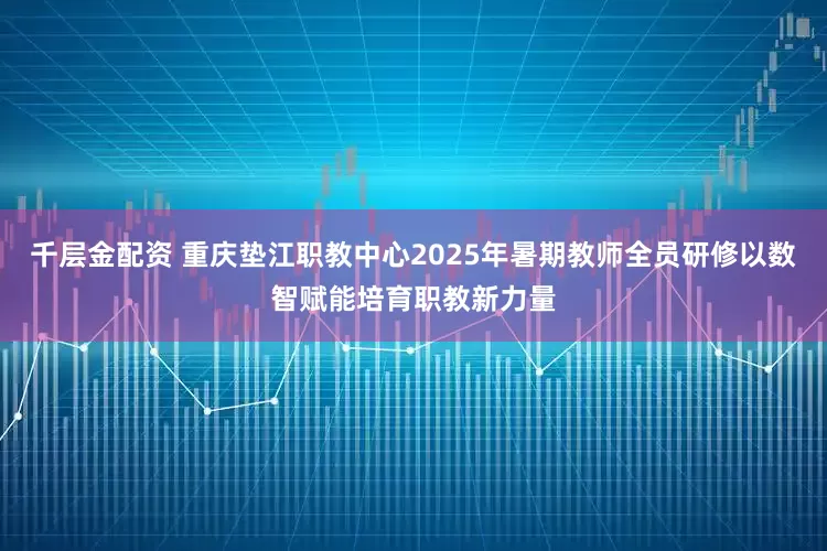 千层金配资 重庆垫江职教中心2025年暑期教师全员研修以数智赋能培育职教新力量