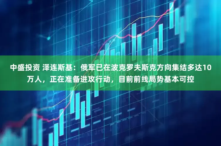 中盛投资 泽连斯基：俄军已在波克罗夫斯克方向集结多达10万人，正在准备进攻行动，目前前线局势基本可控