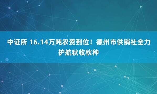 中证所 16.14万吨农资到位！德州市供销社全力护航秋收秋种
