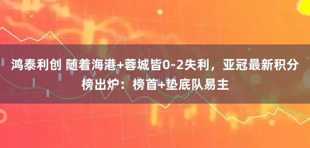 鸿泰利创 随着海港+蓉城皆0-2失利，亚冠最新积分榜出炉：榜首+垫底队易主