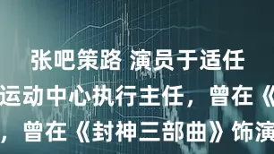 张吧策路 演员于适任中国骑射运动中心执行主任，曾在《封神三部曲》饰演姬发