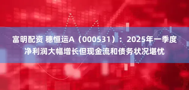 富明配资 穗恒运A（000531）：2025年一季度净利润大幅增长但现金流和债务状况堪忧