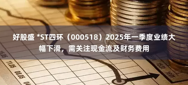 好股盛 *ST四环（000518）2025年一季度业绩大幅下滑，需关注现金流及财务费用