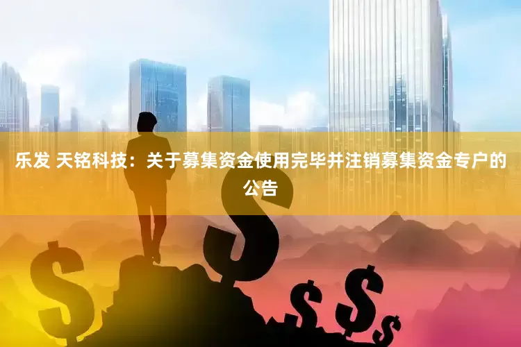 乐发 天铭科技：关于募集资金使用完毕并注销募集资金专户的公告