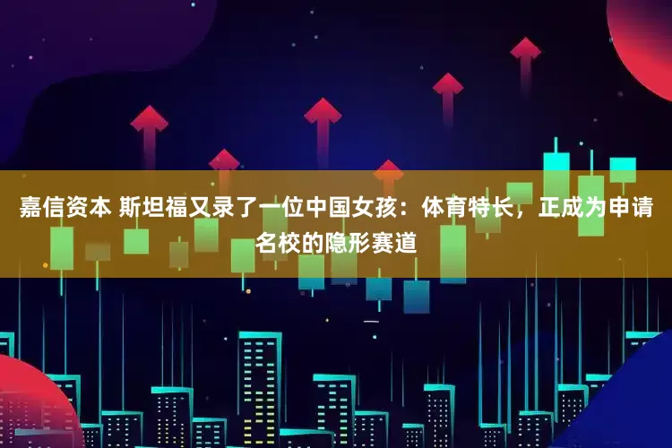 嘉信资本 斯坦福又录了一位中国女孩：体育特长，正成为申请名校的隐形赛道